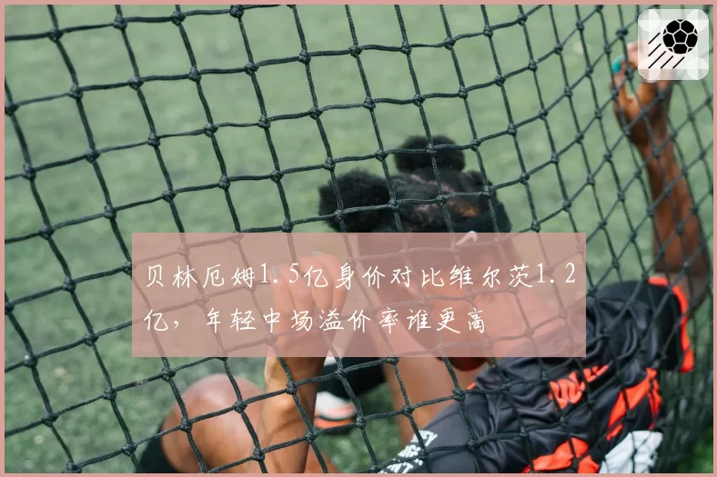 贝林厄姆1.5亿身价对比维尔茨1.2亿,年轻中场溢价率谁更高