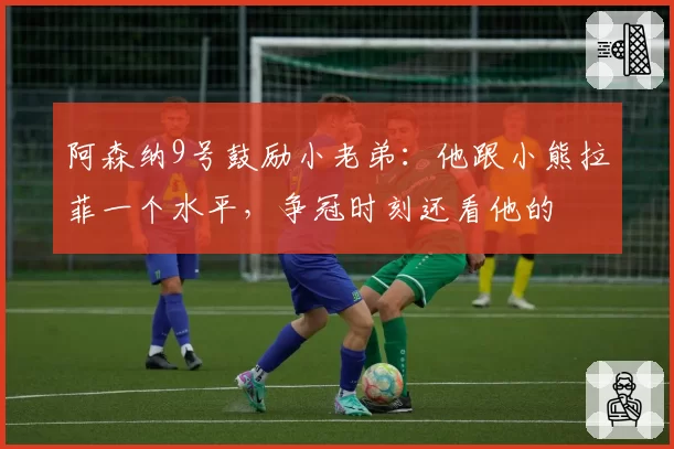 阿森纳9号鼓励小老弟:他跟小熊拉菲一个水平,争冠时刻还看他的