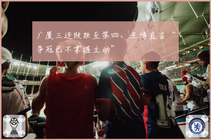 广厦三连败跌至第四,王博直言“争冠已不掌握主动”