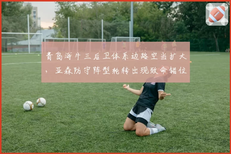 青岛海牛三后卫体系边路空当扩大,亚森防守阵型轮转出现致命错位