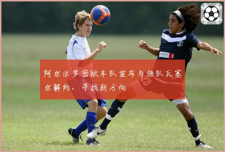 阿尔法罗密欧车队宣布与领队瓦塞尔解约,寻找新方向