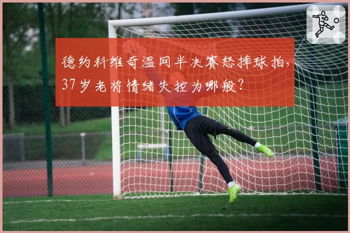 德约科维奇温网半决赛怒摔球拍，37岁老将情绪失控为哪般？