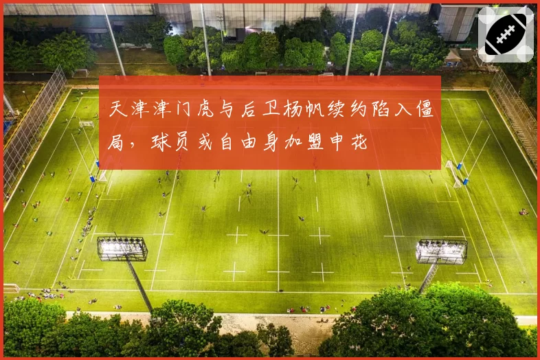 天津津门虎与后卫杨帆续约陷入僵局，球员或自由身加盟申花