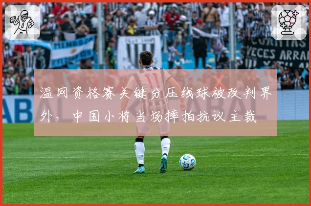 温网资格赛关键分压线球被改判界外,中国小将当场摔拍抗议主裁