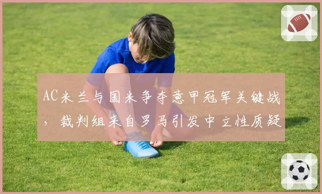 AC米兰与国米争夺意甲冠军关键战,裁判组来自罗马引发中立性质疑