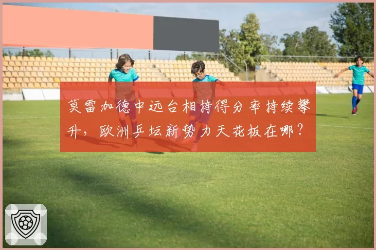 莫雷加德中远台相持得分率持续攀升，欧洲乒坛新势力天花板在哪？