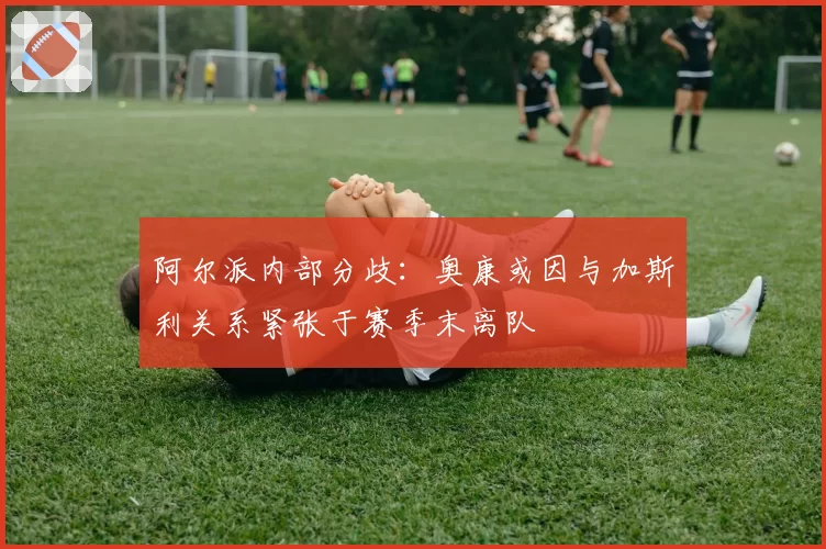 阿尔派内部分歧：奥康或因与加斯利关系紧张于赛季末离队