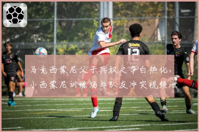 马竞西蒙尼父子兵权之争白热化,小西蒙尼训练场与队友冲突视频泄露