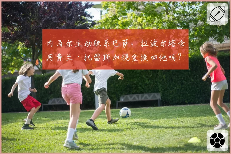内马尔主动联系巴萨,拉波尔塔会用费兰·托雷斯加现金换回他吗?