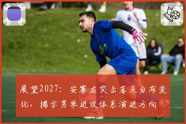展望2027：安赛龙突击落点分布变化，揭示男单进攻体系演进方向