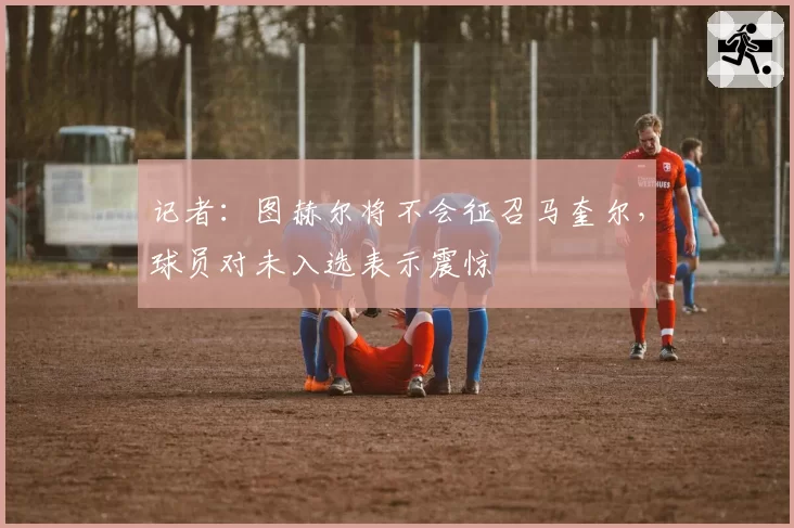 记者:图赫尔将不会征召马奎尔,球员对未入选表示震惊